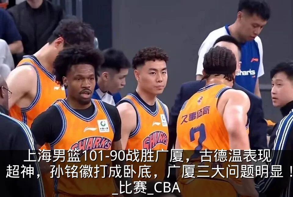 上海男篮101-90战胜广厦，古德温表现超神，孙铭徽打成卧底，广厦三大问题明显！_比赛_CBA