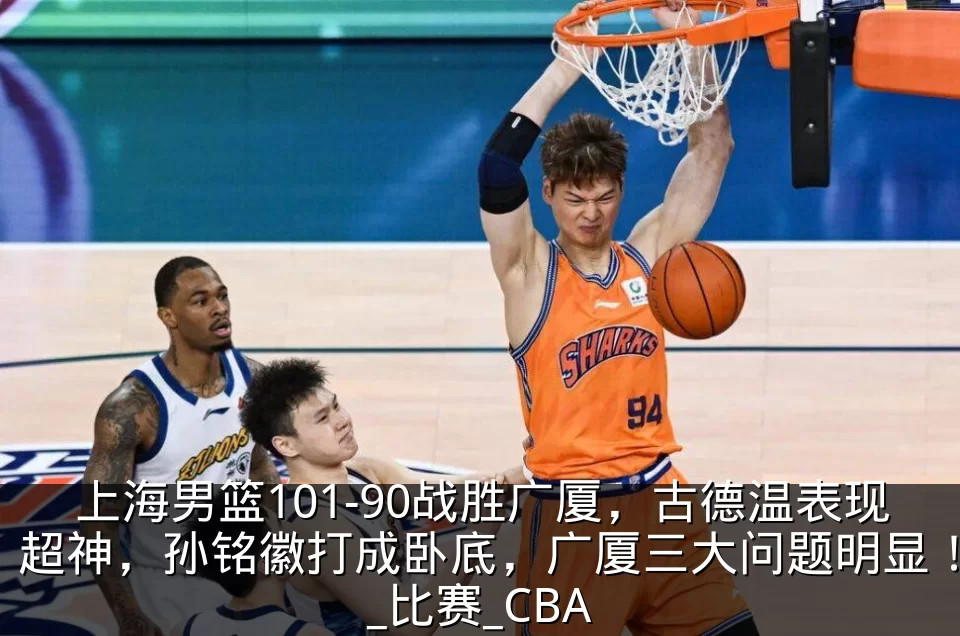 上海男篮101-90战胜广厦，古德温表现超神，孙铭徽打成卧底，广厦三大问题明显！_比赛_CBA